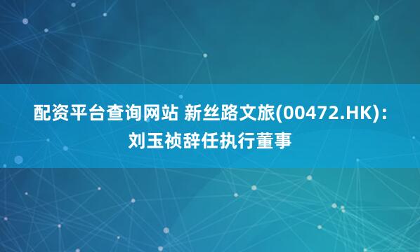 配资平台查询网站 新丝路文旅(00472.HK)：刘玉祯辞任执行董事