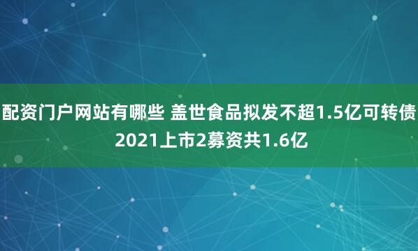 配资门户网站有哪些 盖世食品拟发不超1.5亿可转债 2021上市2募资共1.6亿