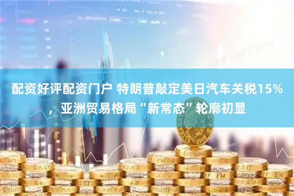 配资好评配资门户 特朗普敲定美日汽车关税15%，亚洲贸易格局“新常态”轮廓初显