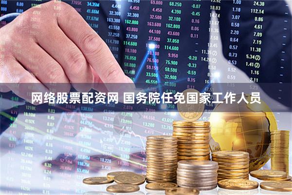 网络股票配资网 国务院任免国家工作人员