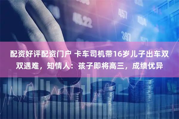 配资好评配资门户 卡车司机带16岁儿子出车双双遇难，知情人：孩子即将高三，成绩优异