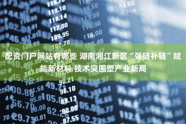 配资门户网站有哪些 湖南湘江新区“强链补链”赋能新材料 技术突围塑产业新局