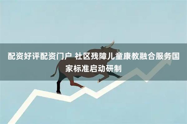 配资好评配资门户 社区残障儿童康教融合服务国家标准启动研制