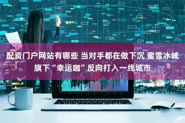 配资门户网站有哪些 当对手都在做下沉 蜜雪冰城旗下“幸运咖”反向打入一线城市