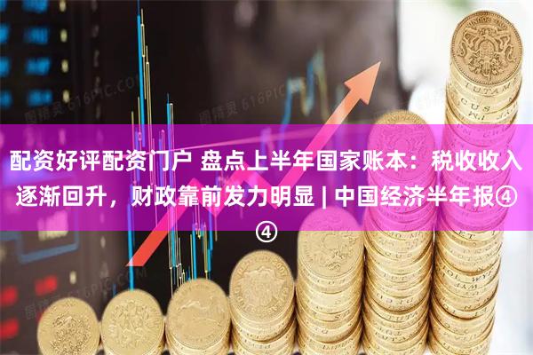 配资好评配资门户 盘点上半年国家账本：税收收入逐渐回升，财政靠前发力明显 | 中国经济半年报④