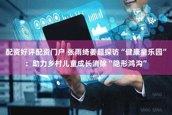 配资好评配资门户 张雨绮姜超探访“健康童乐园”：助力乡村儿童成长消除“隐形鸿沟”