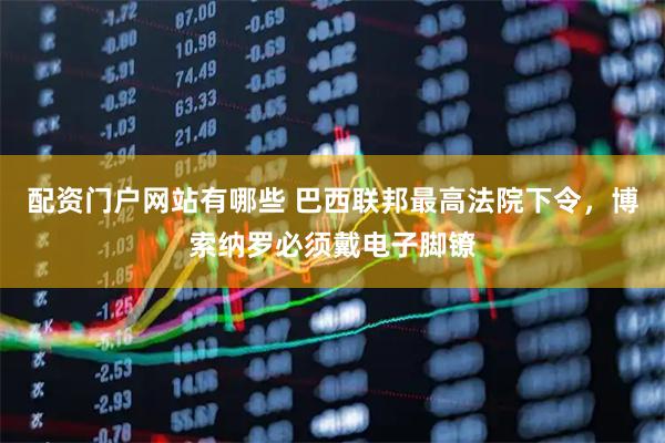 配资门户网站有哪些 巴西联邦最高法院下令，博索纳罗必须戴电子脚镣