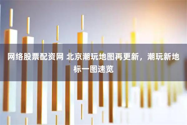 网络股票配资网 北京潮玩地图再更新，潮玩新地标一图速览