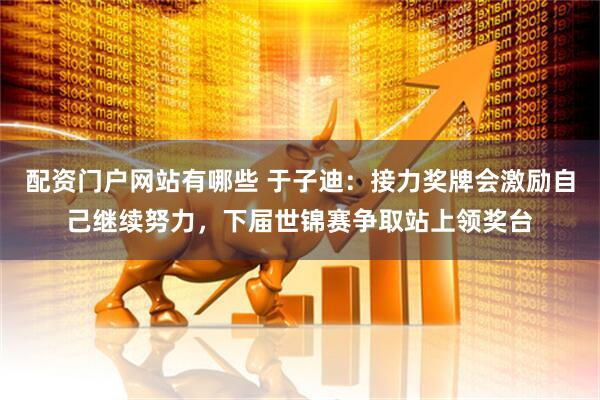 配资门户网站有哪些 于子迪：接力奖牌会激励自己继续努力，下届世锦赛争取站上领奖台