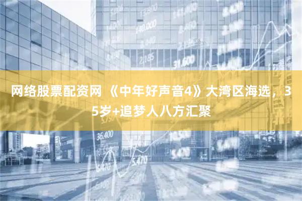 网络股票配资网 《中年好声音4》大湾区海选，35岁+追梦人八方汇聚