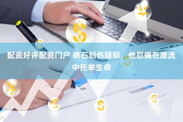 配资好评配资门户 礁石划伤腿部，他忍痛在激流中托举生命