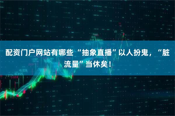 配资门户网站有哪些 “抽象直播”以人扮鬼，“脏流量”当休矣！